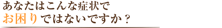 あなたはこんな症状でお困りではないですか？